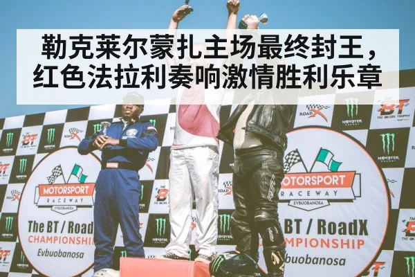 勒克莱尔蒙扎主场最终封王，红色法拉利奏响激情胜利乐章